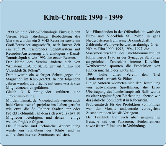 1990 hielt die Video-Technologie Einzug in den Verein. Nach jahrelanger Beobachtung des Marktes wurden ein S-VHS Recorder sowie ein Gro-Fernseher angeschafft, nach kurzer Zeit ein auf PC basierendes Schnittsystem mit Recorder-Ansteuerung und analogem 8-Kanal-Tonmischpult sowie 1992 den ersten Beamer. Der Name des Vereins nderte sich von Amateurfilm-Club St. Plten auf Film- und Videoklub St. Plten. Damit wurde ein wichtiger Schritt gegen die Stagnation im Klub gesetzt. In den folgenden Jahren wurden die Frchte mit einer verstrkten Mitgliederzahl eingefahren. Gleich 3 Klubmitglieder erfuhren eine Jurorenausbildung. Mit dem Einsatz der Videotechnik wurden auch bald Gemeinschaftsprojekte ins Leben gerufen wie etwa die St. Pltner Stadtsplitter oder Projekt Feldmhle, an dem sich jeweils etwa 10 Mitglieder beteiligten, und denen  einige weitere Projekte folgten. Die filmische und technische Weiterbildung wurde ein Standbein des Klubs und in zahlreichen internen Seminaren realisiert. Mit Filmabenden in der ffentlichkeit warb der Film- und Videoklub St. Plten in ganz Niedersterreich um seine Bekanntschaft. Zahlreiche Wettbewerbe wurden durchgefhrt: N im Film 1990, 1992, 1994, 1997; die  Staatsmeisterschaft des nicht-kommerziellen Films wurde 1996 in der Synagoge St. Plten ausgerichtet. Zahlreiche interne Kurzfilm-Wettbewerbe spornten die Produktion von Filmen innerhalb des Klubs an. 1994 holte unser Verein den Titel Landesmeister nach St. Plten. Einige Autoren widmeten sich der Herstellung von aufwndigen Spielfilmen, die Live-bertragung des Landeshauptstadt-Balls wurde zu einer regelmigen Einrichtung, ebenso wie das jhrliche Sommerfest in Rabenstein. Problematisch fr die Produktion von Filmen war der Monate andauernde vertragslose Zustand mit den Musik-Verlegern Der Filmklub trat auch ber gegenseitige Besuche mit den Passauern, Heidenheimern sowie sterr. Filmklubs in Verbindung.    Klub-Chronik 1990 - 1999