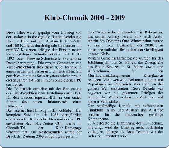 Diese Jahre waren geprgt vom Umstieg von der analogen in die digitale Bandaufzeichnung. Hand in Hand mit dem Austausch der S-VHS und Hi8 Kameras durch digitale Camcorder mit miniDV Kassetten erfolgte der Einsatz neuer, leistungsfhiger Schnitt-Software mit IEEE-1392 oder Firewire-Schnittstelle (verlustlose Datenbertragung). Die zweite Generation von Video-Projektoren lie diese neue Technik in einem neuen und besseren Licht erstrahlen. Ein portables, digitales Schnittsystem erleichterte in diesen Jahren aktiven Filmern ohne eigenen PC das Leben. Die Teamarbeit erreichte mit der Fortsetzung der Live-Projektion bzw. Erstellung einer DVD fr den Landeshauptstadt-Ball in den ersten Jahren des neuen Jahrtausends einen Hhepunkt. Das Internet hielt Einzug in das Kubleben. Der komplete Satz der seit 1968 viertljhrlich erscheinenden Klubnachrichten und der auf PC gestalteten Nachfolge-Zeitug CUT wurde im Chronik-Teil der Klub-Homepage verffentlicht. Aus Kostengrnden wurde der Druck der Zeitung 2003 endgltig eingestellt.  Das Winterische Obmannfest in Rabenstein, das seinen Anfang bereits kurz nach Amts-Antritt des Obmanns Otto Winter nahm, wurde zu einem fixen Bestandteil der 2000er, zu einem wesentlichen Bestandteil der Geselligkeit unseres Klubs. Weitere Gemeinschaftsprojekte wurden fr das Jubilumsjahr von St. Plten, der Zweigstelle des Roten Kreuzes in St. Plten sowie eine Aufzeichnung fr den Musikveranstaltungsverein Klangkasten realisiert. Viele wertvolle Dokumentationen und Reportagen aus sterreich, aber auch aus der ganzen Welt entstanden. Diese Dekade war begleitet von nie gekannten Erfolgen der Autoren bei Wettbewerben des Verbandes und anderer Veranstalter. Der regelmige Kontakt mit befreundeten Filmklubs in In- und Ausland und Ausflge sorgten fr die notwendige gesellige Komponente. 2007 erfolgte die Einfhrung der HD-Technik, allerdings wird der Umstieg nicht vollstndig vollzogen, solange die Band-Technik von der Industrie untersttzt wird.  Klub-Chronik 2000 - 2009