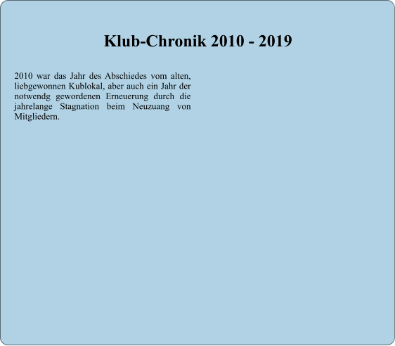 2010 war das Jahr des Abschiedes vom alten, liebgewonnen Kublokal, aber auch ein Jahr der notwendg gewordenen Erneuerung durch die jahrelange Stagnation beim Neuzuang von Mitgliedern.     Klub-Chronik 2010 - 2019