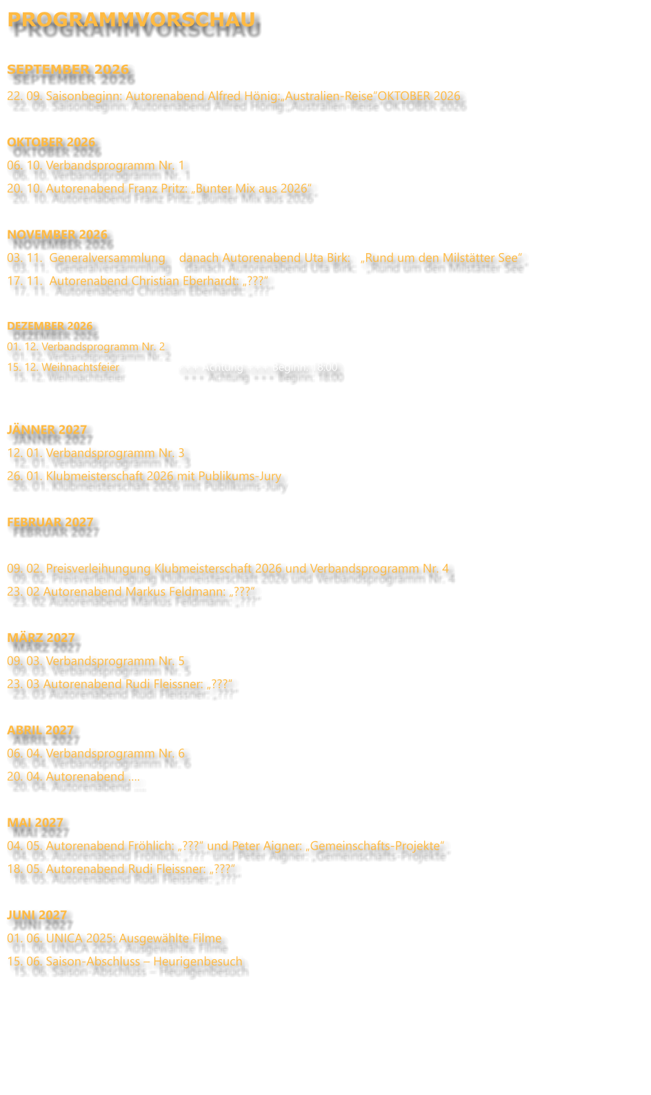 PROGRAMMVORSCHAU  SEPTEMBER 2026 22. 09. Saisonbeginn: Autorenabend Alfred Hönig:„Australien-Reise“OKTOBER 2026  OKTOBER 2026 06. 10. Verbandsprogramm Nr. 1 20. 10. Autorenabend Franz Pritz: „Bunter Mix aus 2026“  NOVEMBER 2026		 03. 11.  Generalversammlung    danach Autorenabend Uta Birk:   „Rund um den Milstätter See“ 17. 11.  Autorenabend Christian Eberhardt: „???“  DEZEMBER 2026 01. 12. Verbandsprogramm Nr. 2 15. 12. Weihnachtsfeier                   +++ Achtung +++ Beginn: 18:00   JÄNNER 2027 12. 01. Verbandsprogramm Nr. 3 26. 01. Klubmeisterschaft 2026 mit Publikums-Jury  FEBRUAR 2027  09. 02. Preisverleihungung Klubmeisterschaft 2026 und Verbandsprogramm Nr. 4 23. 02 Autorenabend Markus Feldmann: „???“ MÄRZ 2027 09. 03. Verbandsprogramm Nr. 5 23. 03 Autorenabend Rudi Fleissner: „???“  ABRIL 2027 06. 04. Verbandsprogramm Nr. 6 20. 04. Autorenabend ….  MAI 2027 04. 05. Autorenabend Fröhlich: „???“ und Peter Aigner: „Gemeinschafts-Projekte“ 18. 05. Autorenabend Rudi Fleissner: „???“  JUNI 2027 01. 06. UNICA 2025: Ausgewählte Filme 15. 06. Saison-Abschluss – Heurigenbesuch