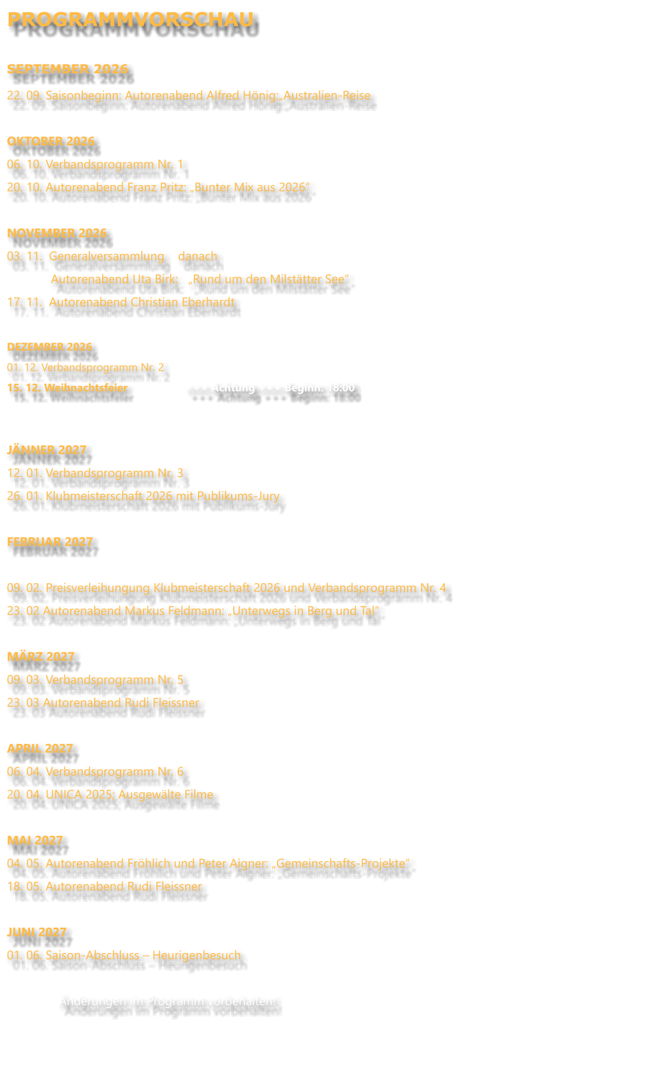 PROGRAMMVORSCHAU  SEPTEMBER 2026 22. 09. Saisonbeginn: Autorenabend Alfred Hönig:„Australien-Reise  OKTOBER 2026 06. 10. Verbandsprogramm Nr. 1 20. 10. Autorenabend Franz Pritz: „Bunter Mix aus 2026“  NOVEMBER 2026		 03. 11.  Generalversammlung    danach               Autorenabend Uta Birk:   „Rund um den Milstätter See“ 17. 11.  Autorenabend Christian Eberhardt  DEZEMBER 2026 01. 12. Verbandsprogramm Nr. 2 15. 12. Weihnachtsfeier                   +++ Achtung +++ Beginn: 18:00   JÄNNER 2027 12. 01. Verbandsprogramm Nr. 3 26. 01. Klubmeisterschaft 2026 mit Publikums-Jury  FEBRUAR 2027  09. 02. Preisverleihungung Klubmeisterschaft 2026 und Verbandsprogramm Nr. 4 23. 02 Autorenabend Markus Feldmann: „Unterwegs in Berg und Tal“ MÄRZ 2027 09. 03. Verbandsprogramm Nr. 5 23. 03 Autorenabend Rudi Fleissner  APRIL 2027 06. 04. Verbandsprogramm Nr. 6 20. 04. UNICA 2025; Ausgewälte Filme  MAI 2027 04. 05. Autorenabend Fröhlich und Peter Aigner: „Gemeinschafts-Projekte“ 18. 05. Autorenabend Rudi Fleissner  JUNI 2027 01. 06. Saison-Abschluss – Heurigenbesuch  Änderungen im Programm vorbehalten!